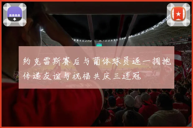 约克雷斯赛后与葡体球员逐一拥抱传递友谊与祝福共庆三连冠