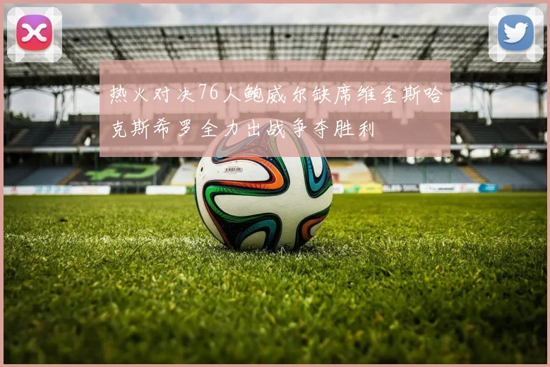 热火对决76人鲍威尔缺席维金斯哈克斯希罗全力出战争夺胜利