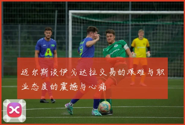 迈尔斯谈伊戈达拉交易的艰难与职业态度的震撼与心痛
