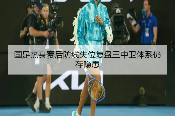 国足热身赛后防线失位复盘三中卫体系仍存隐患